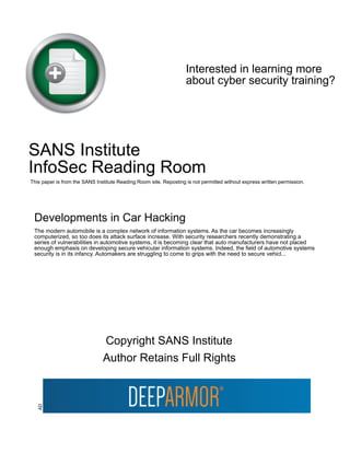 Interested in learning more
about cyber security training?
SANS Institute
InfoSec Reading Room
This paper is from the SANS Institute Reading Room site. Reposting is not permitted without express written permission.
Developments in Car Hacking
The modern automobile is a complex network of information systems. As the car becomes increasingly
computerized, so too does its attack surface increase. With security researchers recently demonstrating a
series of vulnerabilities in automotive systems, it is becoming clear that auto manufacturers have not placed
enough emphasis on developing secure vehicular information systems. Indeed, the field of automotive systems
security is in its infancy. Automakers are struggling to come to grips with the need to secure vehicl...
Copyright SANS Institute
Author Retains Full Rights
AD
 