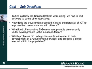 Goal  -  Sub Questions To find out how the Service Brokers were doing, we had to find answers to some other questions: How does the government succeed in using the potential of ICT to improve the communication with citizens? What kind of innovative E-Government projects are currently under development? Is this a succes-factor? Which problems did both governments encounter in their development of E-Government services, and creating a broad interest within the population? 