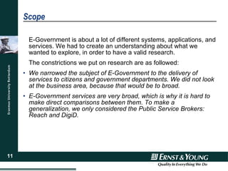 Scope E-Government is about a lot of different systems, applications, and services. We had to create an understanding about what we wanted to explore, in order to have a valid research. The constrictions we put on research are as followed: We narrowed the subject of E-Government to the delivery of services to citizens and government departments. We did not look at the business area, because that would be to broad. E-Government services are very broad, which is why it is hard to make direct comparisons between them. To make a generalization, we only considered the Public Service Brokers: Reach and DigiD. 