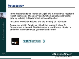 Methodology In the Netherlands we looked at DigiD and in Ireland we regarded Reach (services). These services function as Service Brokers; they try to bring E-Government services together. In Dublin, we visited Reach, and the ministry of Taoiseach.  Before our visit to Dublin we did a lot of research about E-Government in Ireland, The Netherlands and Europe. Statistics and other information was gathered and stored.  
