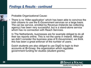 Findings & Results - continued Probable Organizational Cause: There is no ‘Killer-application’ which has been able to convince the Irish citizens to use the E-Government services on a large basis. The car-tax service, enrolled by Revenue (Irelands tax collecting agency) has been very successful, but is a stand-alone service which has no connection with Reach Services.  In The Netherlands, businesses are for example obliged to do all their tax reports online. This is not the same in Ireland. Although we didn’t consider the business area of E-Government, we think this has been a great enforcer of the number of users. Dutch students are also obliged to use DigiD to login to their accounts at IB-Groep: the organization which regulates government funding for studies (student grants). 