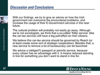 Discussion and Conclusions With our findings, we try to give an advice on how the Irish government can overcome the encountered problems, and increase the usage of their E-Government services in the near future. The cultural problem will probably not easily go away. Although we’re not sociologists, we think that a so-called ‘Killer service’ (like the car-tax service) will have a big pull-effect on Irish citizens. We believe this car-tax service should be governed by Reach (or at least create some sort of strategic cooperation). Besides that, a new service to remove a lot of bureaucracy can be launched: We advice a (obliged?) passport or permits service, because every citizen has an advantage with it. It means reduced standing in line for something you don’t want to stand in line for. 