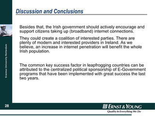 Discussion and Conclusions Besides that, the Irish government should actively encourage and support citizens taking up (broadband) internet connections. They could create a coalition of interested parties. There are plenty of modern and interested providers in Ireland. As we believe, an increase in internet penetration will benefit the whole Irish population. The common key success factor in leapfrogging countries can be attributed to the centralized political sponsorship of E-Government programs that have been implemented with great success the last two years.  