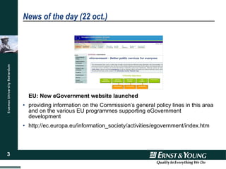 News of the day (22 oct.) EU: New eGovernment website launched   providing information on the Commission’s general policy lines in this area and on the various EU programmes supporting eGovernment development  http://ec.europa.eu/information_society/activities/egovernment/index.htm 