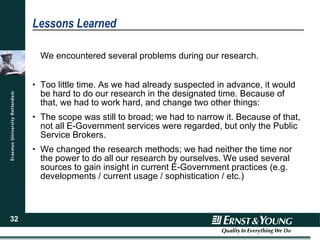 Lessons Learned We encountered several problems during our research. Too little time. As we had already suspected in advance, it would be hard to do our research in the designated time. Because of that, we had to work hard, and change two other things: The scope was still to broad; we had to narrow it. Because of that, not all E-Government services were regarded, but only the Public Service Brokers. We changed the research methods; we had neither the time nor the power to do all our research by ourselves. We used several sources to gain insight in current E-Government practices (e.g. developments / current usage / sophistication / etc.) 