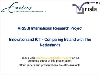 VRiSBI International Research Project Innovation and ICT - Comparing Ireland with The Netherlands Please visit  http://studiereis2007.vrisbi.nl  for the complete paper of this presentation. Other papers and presentations are also available. 