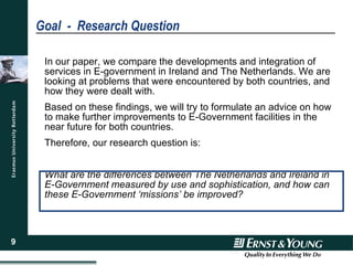 Goal  -  Research Question In our paper, we compare the developments and integration of services in E-government in Ireland and The Netherlands. We are looking at problems that were encountered by both countries, and how they were dealt with. Based on these findings, we will try to formulate an advice on how to make further improvements to E-Government facilities in the near future for both countries. Therefore, our research question is: What are the differences between The Netherlands and Ireland in E-Government measured by use and sophistication, and how can these E-Government ‘missions’ be improved? 