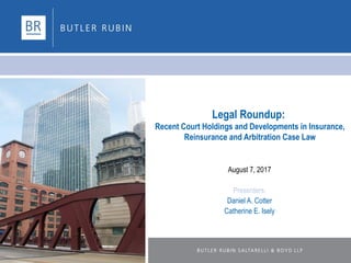 Legal Roundup:
Recent Court Holdings and Developments in Insurance,
Reinsurance and Arbitration Case Law
August 7, 2017
Presenters:
Daniel A. Cotter
Catherine E. Isely
 