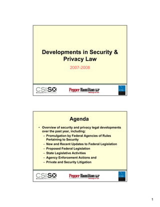 Developments in Security 
         Privacy Law
                    2007-2008




                   Agenda
• Overview of security and privacy legal developments
  over the past year, including:
   –PPromulgation by Federal Agencies of Rules
            l ti b F d l A           i   fR l
     Pertaining to Security
   – New and Recent Updates to Federal Legislation
   – Proposed Federal Legislation
   – State Legislative Activities
   – Agency Enforcement Actions and
   – Private and Security Litigation




                                                        1
 