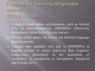  Computer-based online environments, such as Second
Life, or three-dimensional MMORPGs (Massively
Multiplayer Online Role-Playing Games)
 Provide online spaces for formal and informal language
learning courses.
 Learners who regularly took part in MMORPGs in
English outside of school improved their linguistic
competence, particularly in the acquisition of
vocabulary, in comparison to non-gamers. Sundqvist
and Sylvén (2012).
 
