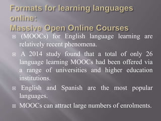  (MOOCs) for English language learning are
relatively recent phenomena.
 A 2014 study found that a total of only 26
language learning MOOCs had been offered via
a range of universities and higher education
institutions.
 English and Spanish are the most popular
languages.
 MOOCs can attract large numbers of enrolments.
 