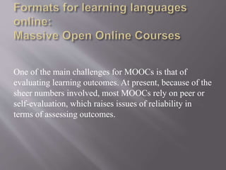 One of the main challenges for MOOCs is that of
evaluating learning outcomes. At present, because of the
sheer numbers involved, most MOOCs rely on peer or
self-evaluation, which raises issues of reliability in
terms of assessing outcomes.
 