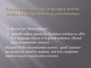  Known as “Marketplaces”.
 provide online spaces for freelance teachers to offer
live language classes to a global audience. (Based
on a recommender system).
Because of the recommender system; ‘good’ teachers
are positively rated by students, and less competent
teachers receive less positive reviews
 