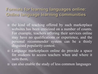  the kind of teaching offered by such marketplace
websites has been criticized on a number of counts.
For example, teachers offering their services online
may have no qualifications or experience, and the
personal recommender system can be a thinly
disguised popularity contest.
 Language marketplaces online do provide a space
for students to access teachers when and where it
suits them,
 can also enable the study of less common languages
 