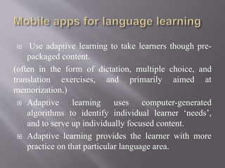  Use adaptive learning to take learners though pre-
packaged content.
(often in the form of dictation, multiple choice, and
translation exercises, and primarily aimed at
memorization.)
 Adaptive learning uses computer-generated
algorithms to identify individual learner ‘needs’,
and to serve up individually focused content.
 Adaptive learning provides the learner with more
practice on that particular language area.
 