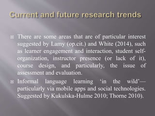  There are some areas that are of particular interest
suggested by Lamy (op.cit.) and White (2014), such
as learner engagement and interaction, student self-
organization, instructor presence (or lack of it),
course design, and particularly, the issue of
assessment and evaluation.
 Informal language learning ‘in the wild’—
particularly via mobile apps and social technologies.
Suggested by Kukulska-Hulme 2010; Thorne 2010).
 