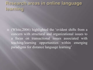  (White,2006) highlighted the ‘evident shifts from a
concern with structural and organizational issues to
a focus on transactional issues associated with
teaching/learning opportunities within emerging
paradigms for distance language learning’
 