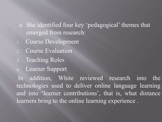  She identified four key ‘pedagogical’ themes that
emerged from research:
1. Course Development
2. Course Evaluation
3. Teaching Roles
4. Learner Support
In addition, White reviewed research into the
technologies used to deliver online language learning
and into ‘learner contributions’, that is, what distance
learners bring to the online learning experience .
 