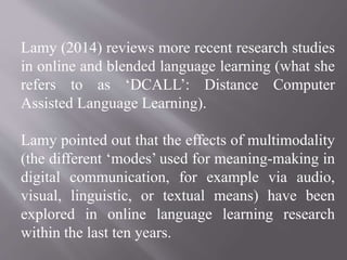 Lamy (2014) reviews more recent research studies
in online and blended language learning (what she
refers to as ‘DCALL’: Distance Computer
Assisted Language Learning).
Lamy pointed out that the effects of multimodality
(the different ‘modes’ used for meaning-making in
digital communication, for example via audio,
visual, linguistic, or textual means) have been
explored in online language learning research
within the last ten years.
 