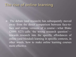  The debate (and research) has subsequently moved
away from the direct comparison between face-to-
face and online versions of a course—what Blake
(2009: 823) calls ‘the wrong research question’—
towards research into the specific affordances of
online (and blended) learning in specific contexts, in
other words, how to make online learning courses
more effective.
 