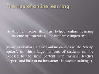  Another factor that has helped online learning
become mainstream is ‘the economic imperative’.
(many institutions viewed online courses as the ‘cheap
option’, in which large numbers of students can be
exposed to the same content with minimal teacher
support, and little or no investment in teacher training. )
 