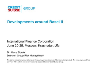 Developments around Basel II



International Finance Corporation
June 20-25, Moscow, Krasnodar, Ufa

Dr. Harry Stordel
Director, Group Risk Management
The author makes no representation as to the accuracy or completeness of the information provided. The views expressed here
are those of the author, and do not necessarily represent those of Credit Suisse Group.
 