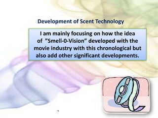 Development of Scent Technology I am mainly focusing on how the idea of  ”Smell-0-Vision” developed with the movie industry with this chronological but also add other significant developments. *A 