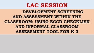 DEVELOPMENT SCREENING
AND ASSESSMENT WITHIN THE
CLASSROOM: USING ECCD CHECKLISK
AND INFORMAL CLASSROOM
ASSESSMENT TOOL FOR K-3
LAC SESSION
 