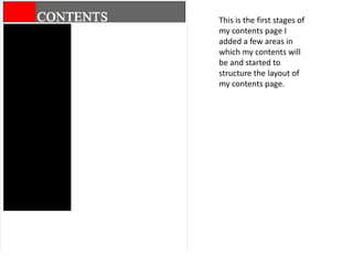 This is the first stages of
my contents page I
added a few areas in
which my contents will
be and started to
structure the layout of
my contents page.
 