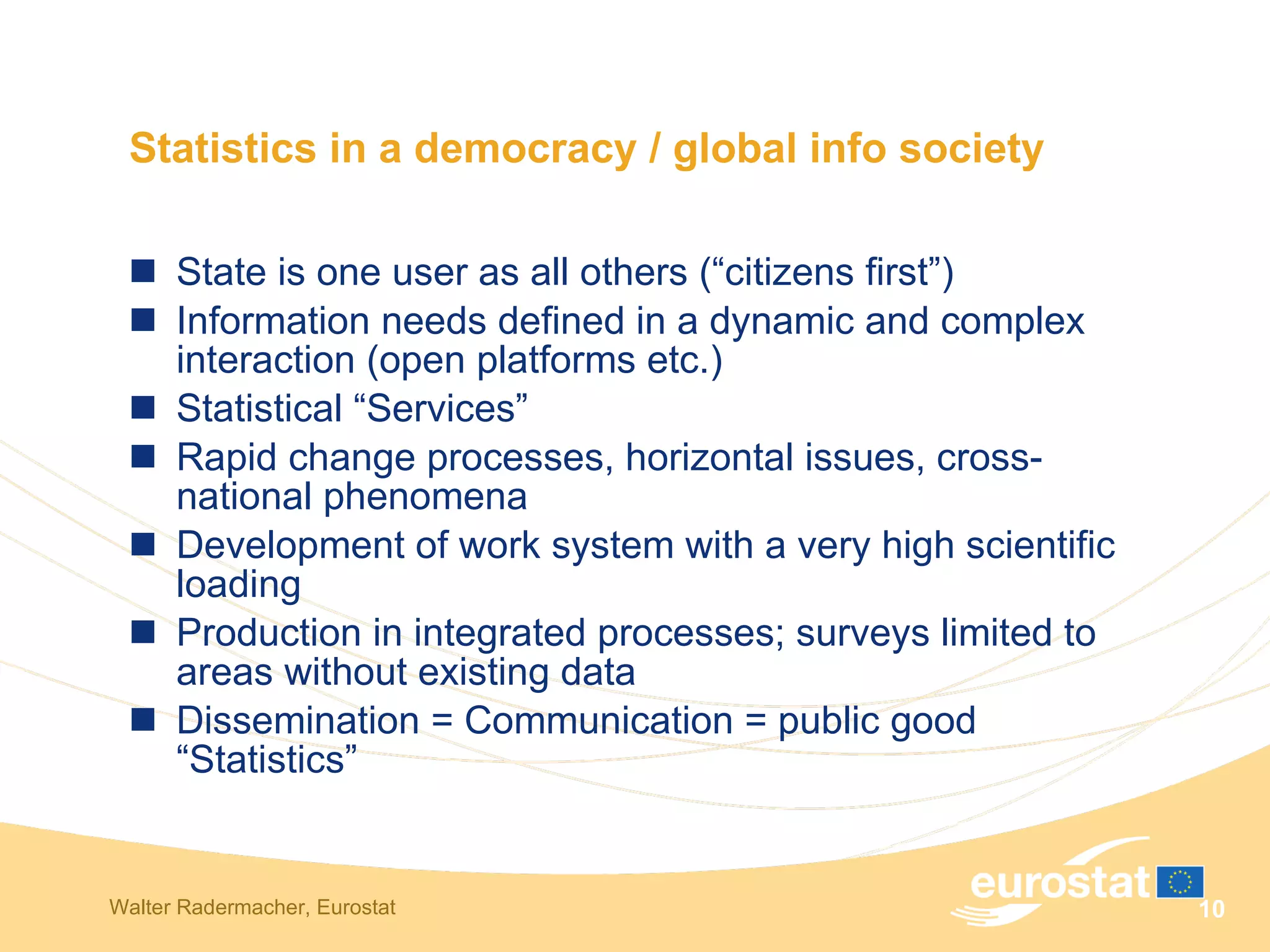 Statistics in a democracy / global info society State is one user as all others (“citizens first”) Information needs defined in a dynamic and complex interaction (open platforms etc.) Statistical “Services” Rapid change processes, horizontal issues, cross-national phenomena Development of work system with a very high scientific loading Production in integrated processes; surveys limited to areas without existing data Dissemination = Communication = public good “Statistics” 