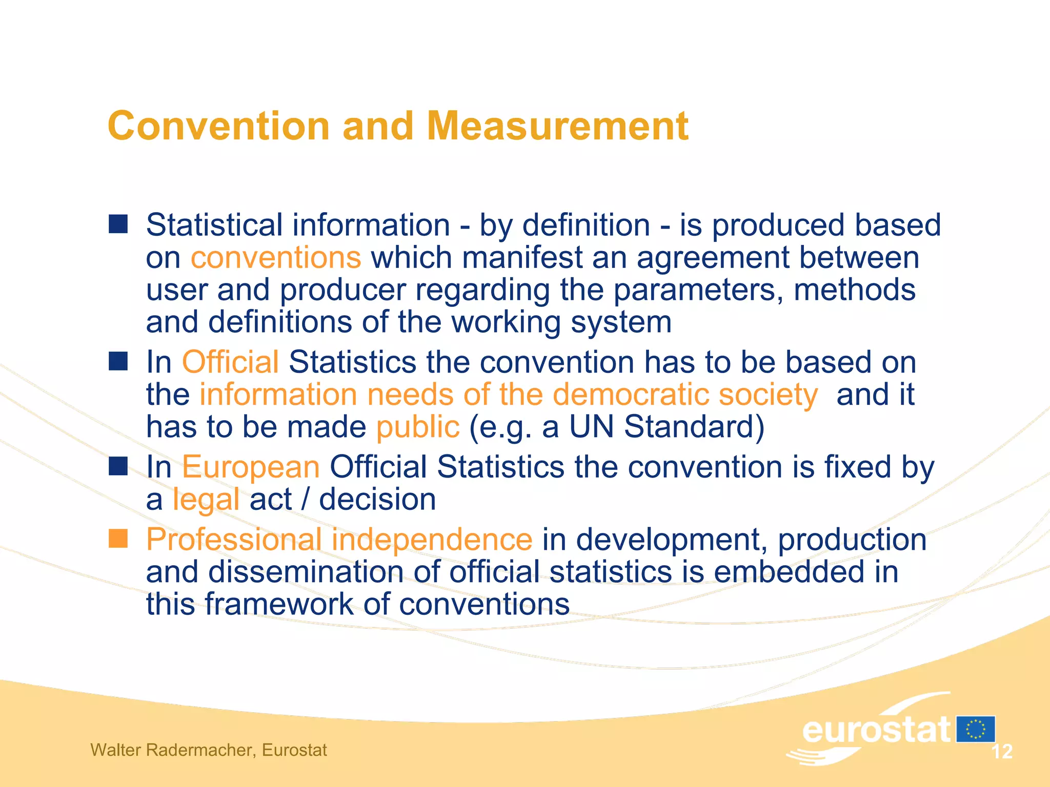 Convention and Measurement Statistical information - by definition - is produced based on  conventions  which manifest an agreement between user and producer regarding the parameters, methods and definitions of the working system In  Official  Statistics the convention has to be based on the  information needs of the democratic society   and it has to be made  public  (e.g. a UN Standard) In  European  Official Statistics the convention is fixed by a  legal  act / decision Professional independence  in development, production and dissemination of official statistics is embedded in this framework of conventions 