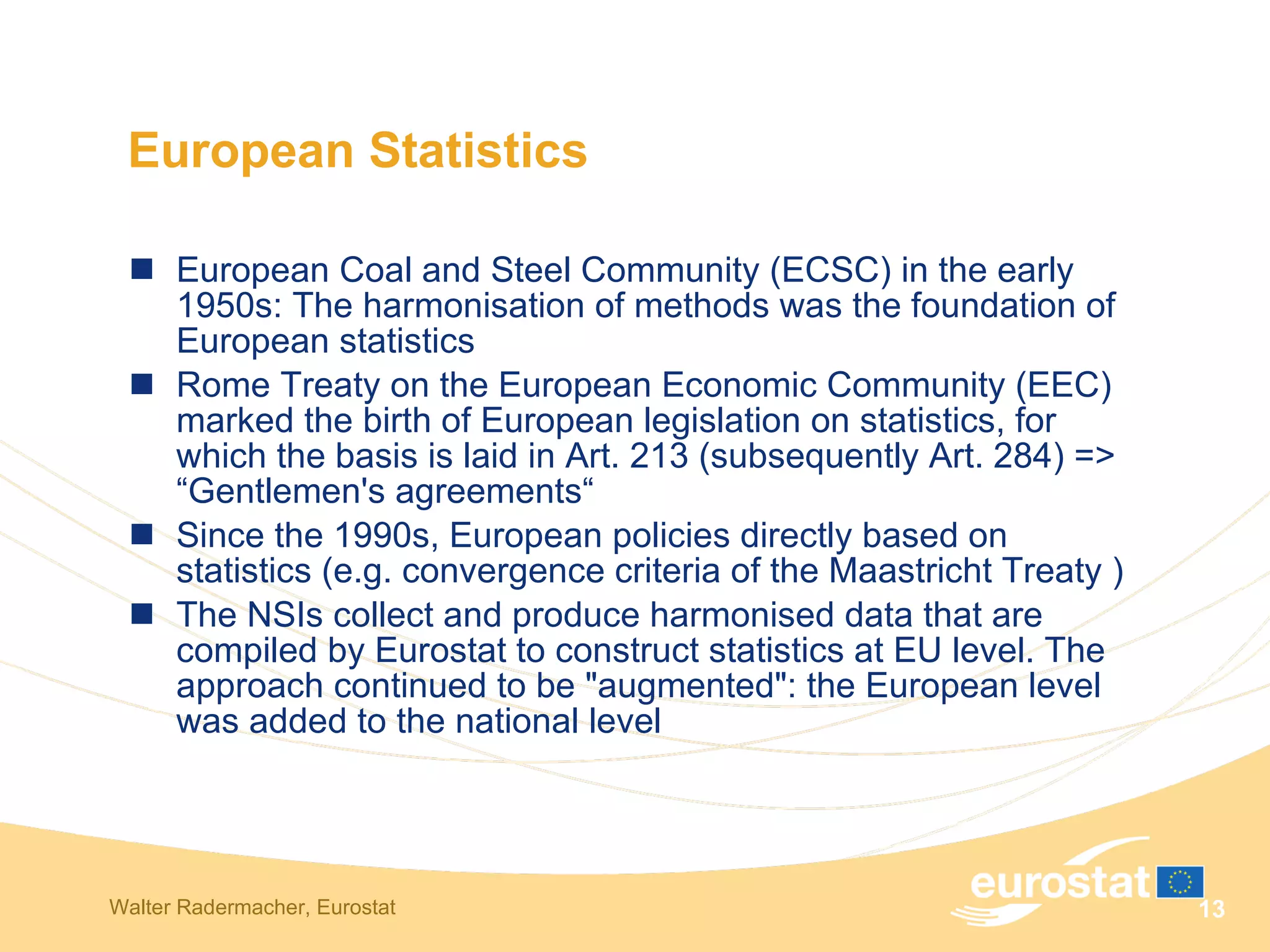 European Coal and Steel Community (ECSC) in the early 1950s: The harmonisation of methods was the foundation of European statistics  Rome Treaty on the European Economic Community (EEC) marked the birth of European legislation on statistics, for which the basis is laid in Art. 213 (subsequently Art. 284)  =>  “Gentlemen's agreements“ Since the 1990s, European policies directly based on statistics (e.g. convergence criteria of the Maastricht Treaty ) The NSIs collect and produce harmonised data that are compiled by Eurostat to construct statistics at EU level. The approach continued to be "augmented": the European level was added to the national level  European Statistics 