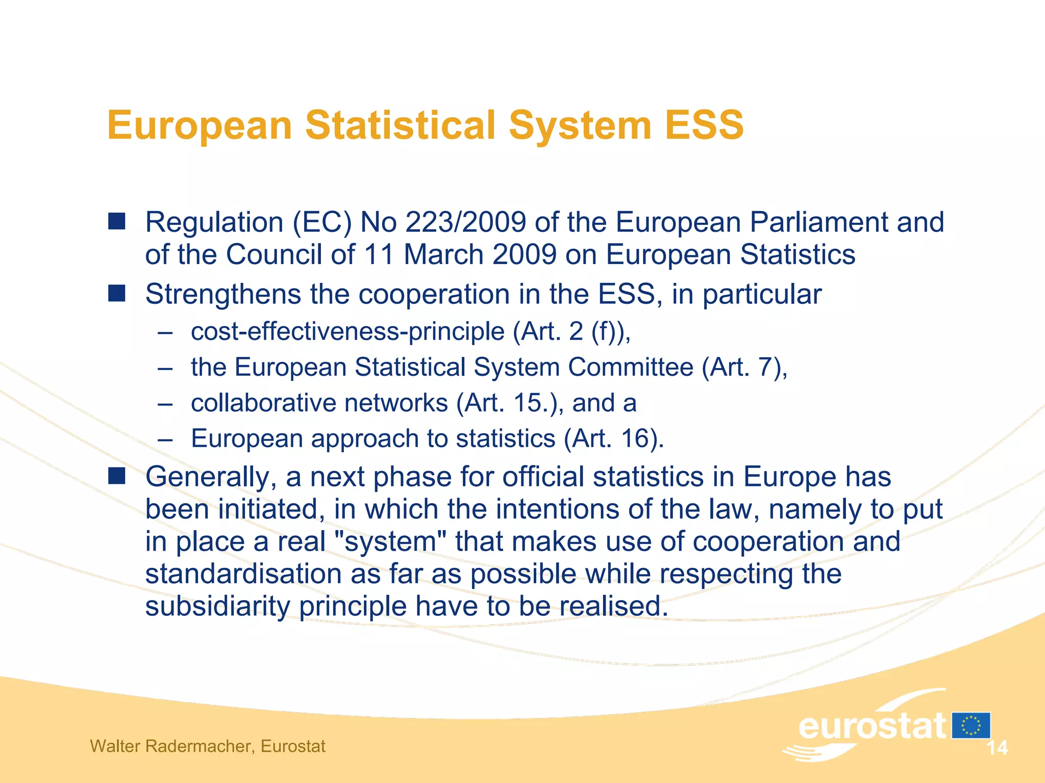 European Statistical System ESS Regulation (EC) No 223/2009 of the European Parliament and of the Council of 11 March 2009 on European Statistics  Strengthens the cooperation in the ESS, in particular  cost-effectiveness-principle (Art. 2 (f)),  the European Statistical System Committee (Art. 7), collaborative networks (Art. 15.), and a  European approach to statistics (Art. 16).  Generally, a next phase for official statistics in Europe has been initiated, in which the intentions of the law, namely to put in place a real "system" that makes use of cooperation and standardisation as far as possible while respecting the subsidiarity principle have to be realised.  