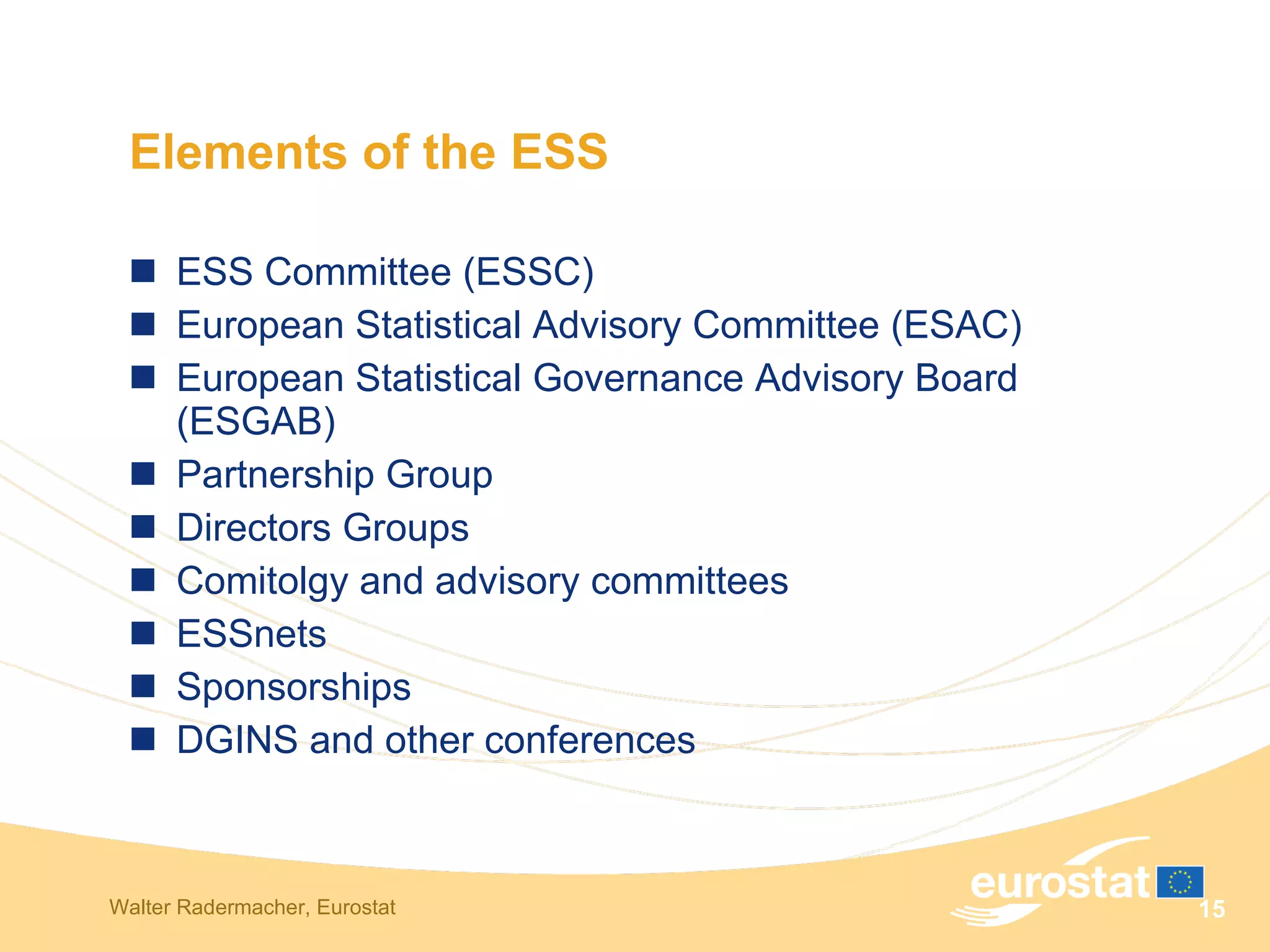 Elements of the ESS ESS Committee (ESSC) European Statistical Advisory Committee (ESAC) European Statistical Governance Advisory Board (ESGAB) Partnership Group Directors Groups Comitolgy and advisory committees ESSnets Sponsorships DGINS and other conferences 