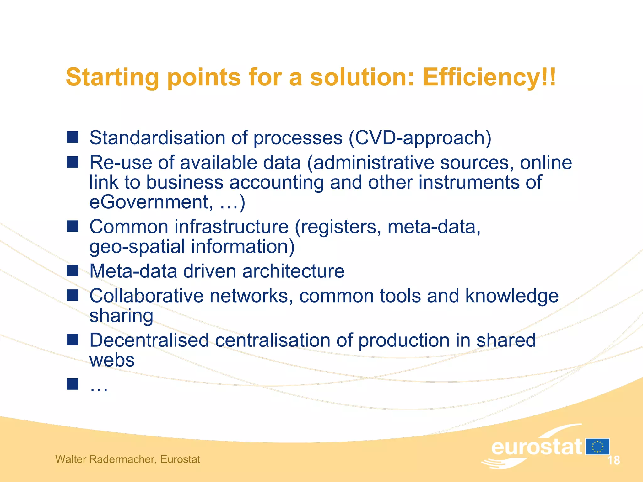 Starting points for a solution: Efficiency!!  Standardisation of processes (CVD-approach) Re-use of available data (administrative sources, online link to business accounting and other instruments of eGovernment, …) Common infrastructure (registers, meta-data,  geo-spatial information) Meta-data driven architecture Collaborative networks, common tools and knowledge sharing  Decentralised centralisation of production in shared webs … 