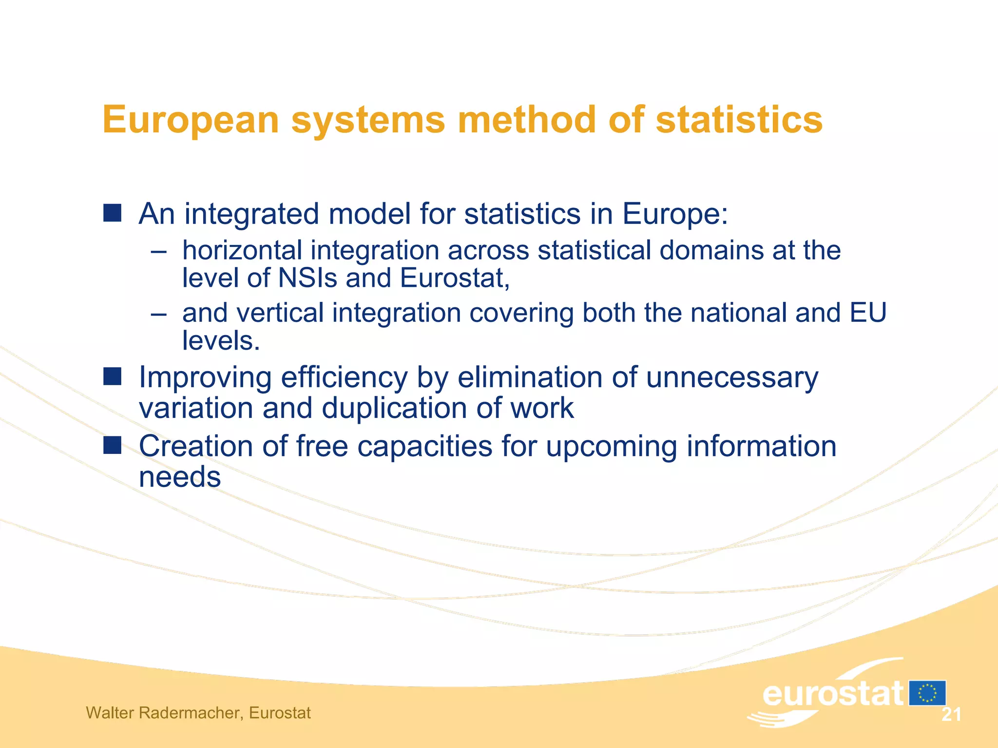 European systems method of statistics An integrated model for statistics in Europe:  horizontal integration across statistical domains at the level of NSIs and Eurostat,  and vertical integration covering both the national and EU levels.  Improving efficiency by elimination of unnecessary variation and duplication of work Creation of free capacities for upcoming information needs 