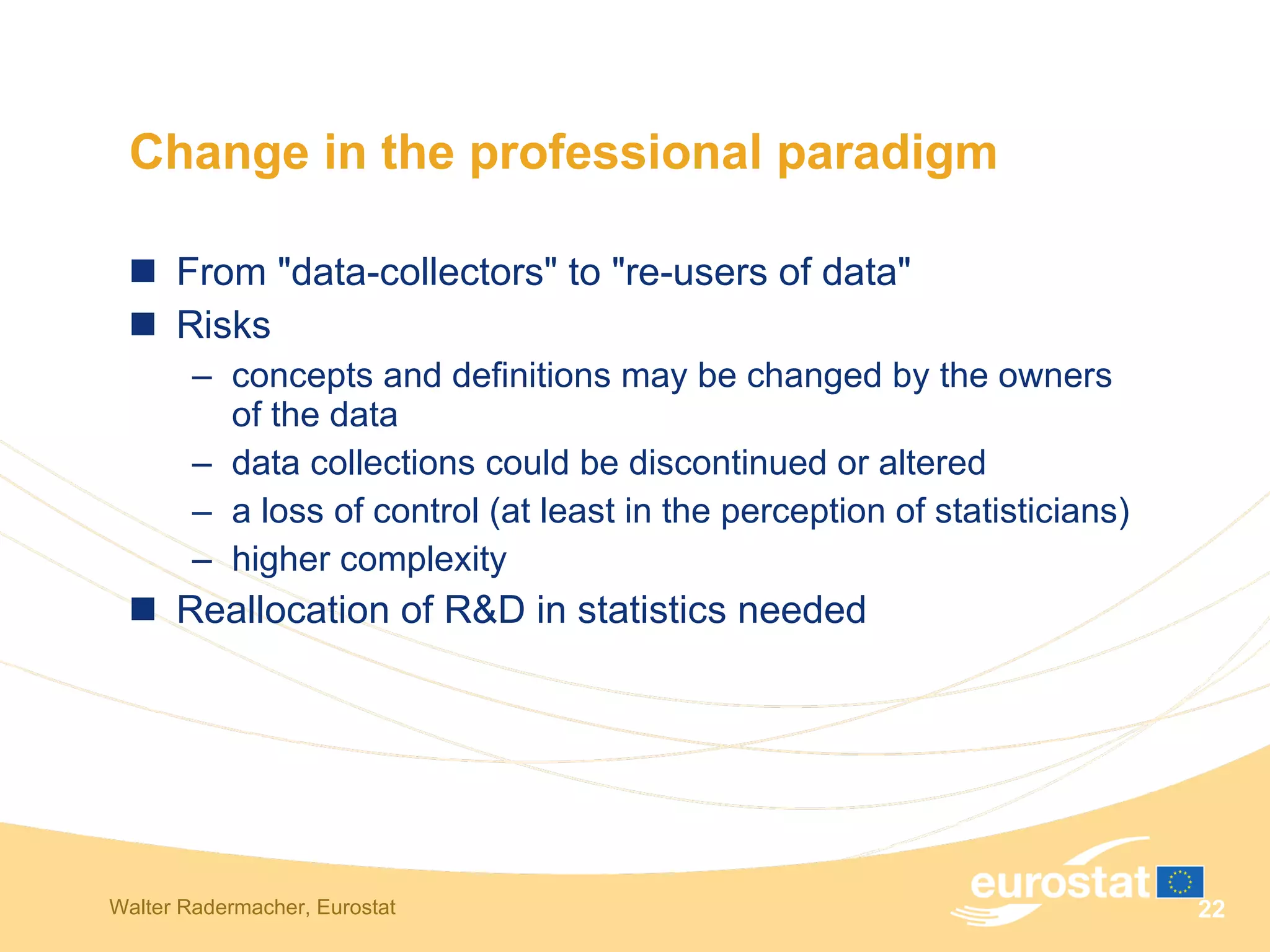 Change in the professional paradigm  From "data-collectors" to "re-users of data"  Risks  concepts and definitions may be changed by the owners of the data  data collections could be discontinued or altered  a loss of control (at least in the perception of statisticians) higher complexity  Reallocation of R&D in statistics needed  