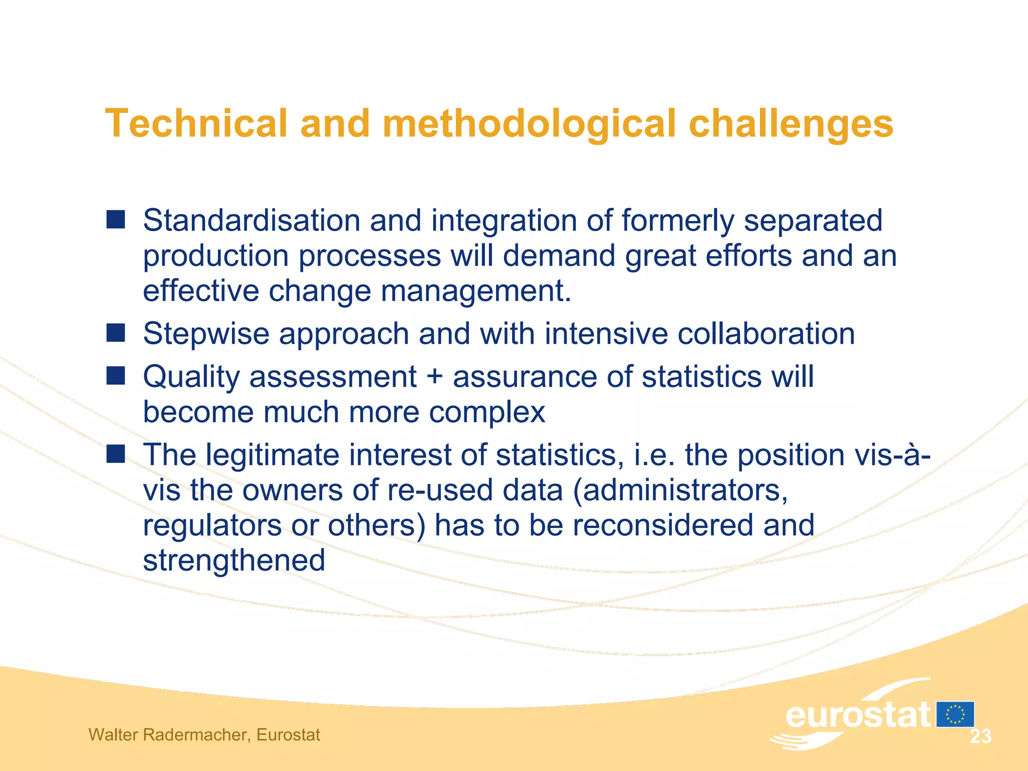 Technical and methodological challenges Standardisation and integration of formerly separated production processes will demand great efforts and an effective change management.  Stepwise approach and with intensive collaboration  Quality assessment + assurance of statistics will become much more complex  The legitimate interest of statistics, i.e. the position vis-à-vis the owners of re-used data (administrators, regulators or others) has to be reconsidered and strengthened  