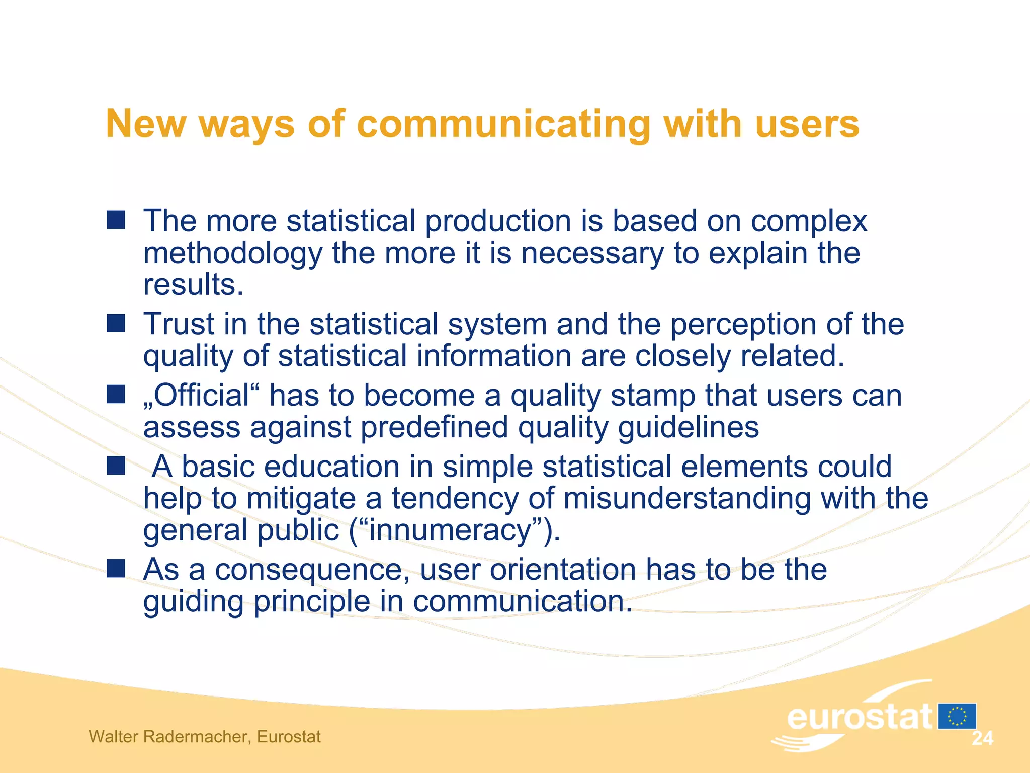 New ways of communicating with users  The more statistical production is based on complex methodology the more it is necessary to explain the results.  Trust in the statistical system and the perception of the quality of statistical information are closely related. „ Official“ has to become a quality stamp that users can assess against predefined quality guidelines A basic education in simple statistical elements could help to mitigate a tendency of misunderstanding with the general public (“innumeracy”).  As a consequence, user orientation has to be the guiding principle in communication.  