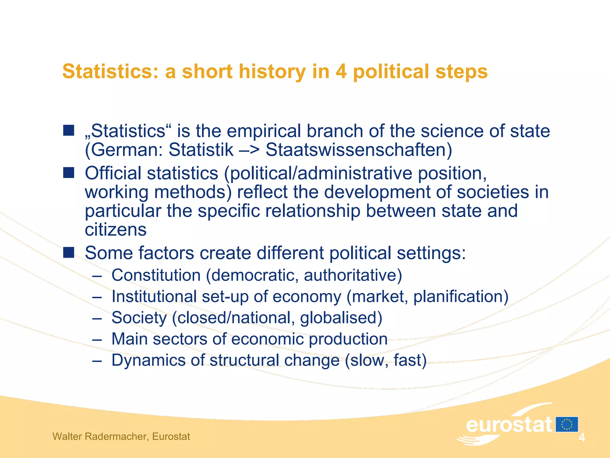 Statistics: a short history in 4 political steps „ Statistics“ is the empirical branch of the science of state (German: Statistik – >  Staatswissenschaften) Official statistics (political/administrative position, working methods) reflect the development of societies in particular the specific relationship between state and citizens  Some factors create different political settings: Constitution (democratic, authoritative) Institutional set-up of economy (market, planification) Society (closed/national, globalised) Main sectors of economic production Dynamics of structural change (slow, fast) 