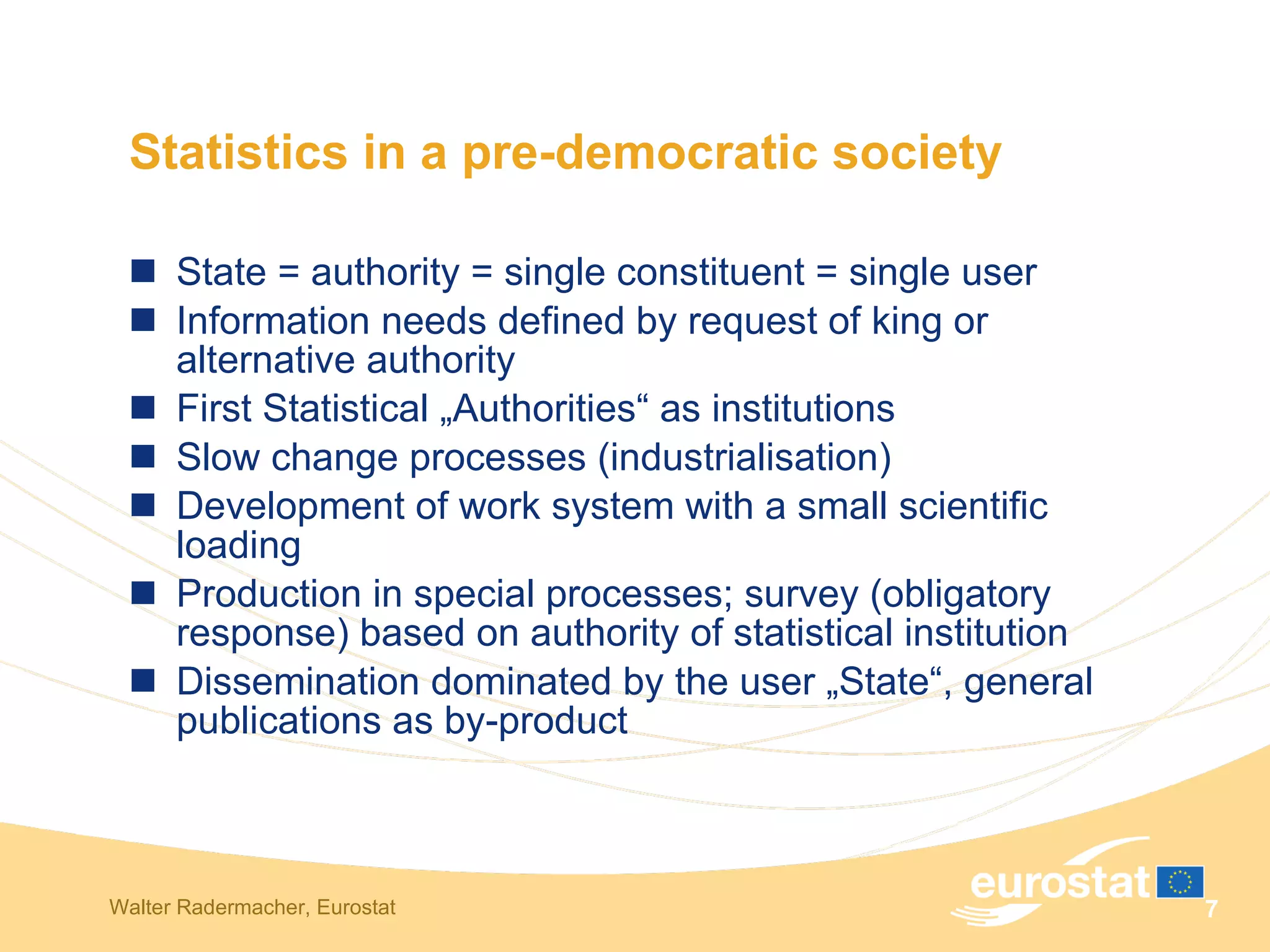 Statistics in a pre-democratic society State = authority = single constituent = single user Information needs defined by request of king or alternative authority First Statistical „Authorities“ as institutions Slow change processes (industrialisation) Development of work system with a small scientific loading Production in special processes; survey (obligatory response) based on authority of statistical institution Dissemination dominated by the user „State“, general publications as by-product 