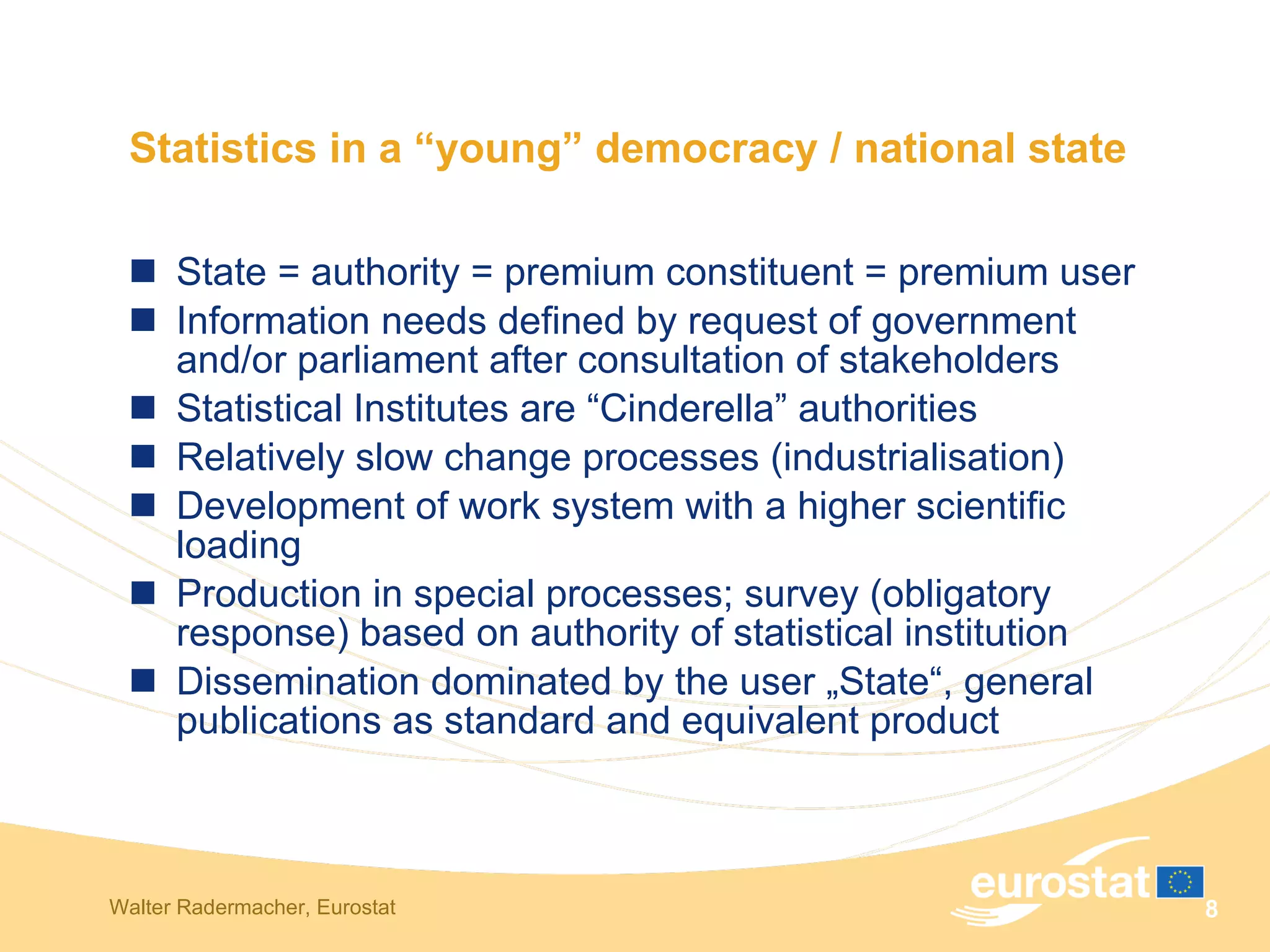 Statistics in a “young” democracy / national state State = authority = premium constituent = premium user Information needs defined by request of government and/or parliament after consultation of stakeholders Statistical Institutes are “Cinderella” authorities Relatively slow change processes (industrialisation) Development of work system with a higher scientific loading Production in special processes; survey (obligatory response) based on authority of statistical institution Dissemination dominated by the user „State“, general publications as standard and equivalent product 