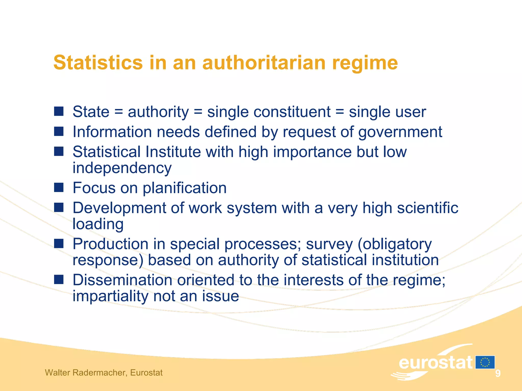 Statistics in an authoritarian regime State = authority = single constituent = single user Information needs defined by request of government Statistical Institute with high importance but low independency Focus on planification Development of work system with a very high scientific loading Production in special processes; survey (obligatory response) based on authority of statistical institution Dissemination oriented to the interests of the regime; impartiality not an issue 