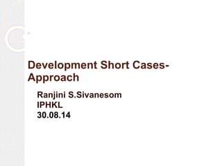 Development Short Cases- Approach 
Ranjini S.Sivanesom 
IPHKL 
30.08.14  