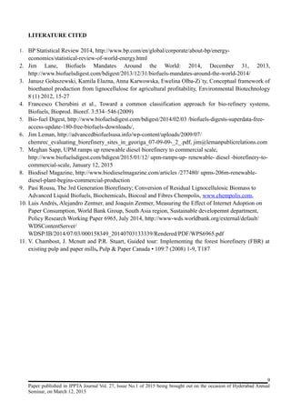 LITERATURE CITED
1. BP Statistical Review 2014, http://www.bp.com/en/global/corporate/about-bp/energy-
economics/statistical-review-of-world-energy.html
2. Jim Lane, Biofuels Mandates Around the World: 2014, December 31, 2013,
http://www.biofuelsdigest.com/bdigest/2013/12/31/biofuels-mandates-around-the-world-2014/
3. Janusz Gołaszewski, Kamila Elazna, Anna Karwowska, Ewelina Olba-Zi´ty, Conceptual framework of
bioethanol production from lignocellulose for agricultural profitability, Environmental Biotechnology
8 (1) 2012, 15-27
4. Francesco Cherubini et al., Toward a common classification approach for bio-refinery systems,
Biofuels, Bioprod. Bioref. 3:534–546 (2009)
5. Bio-fuel Digest, http://www.biofuelsdigest.com/bdigest/2014/02/03 /biofuels-digests-superdata-free-
access-update-180-free-biofuels-downloads/,
6. Jim Leman, http://advancedbiofuelsusa.info/wp-content/uploads/2009/07/
chemrec_evaluating_biorefinery_sites_in_georiga_07-09-09-_2_.pdf, jim@lemanpublicrelations.com
7. Meghan Sapp, UPM ramps up renewable diesel biorefinery to commercial scale,
http://www.biofuelsdigest.com/bdigest/2015/01/12/ upm-ramps-up- renewable- diesel -biorefinery-to-
commercial-scale, January 12, 2015
8. Biodisel Magazine, http://www.biodieselmagazine.com/articles /277480/ upms-206m-renewable-
diesel-plant-begins-commercial-production
9. Pasi Rousu, The 3rd Generation Biorefinery; Conversion of Residual Lignocellulosic Biomass to
Advanced Liquid Biofuels, Biochemicals, Biocoal and Fibres Chempolis, www.chempolis.com,
10. Luis Andrés, Alejandro Zentner, and Joaquín Zentner, Measuring the Effect of Internet Adoption on
Paper Consumption, World Bank Group, South Asia region, Sustainable developemnt department,
Policy Research Working Paper 6965, July 2014, http://www-wds.worldbank.org/external/default/
WDSContentServer/
WDSP/IB/2014/07/03/000158349_20140703133339/Rendered/PDF/WPS6965.pdf
11. V. Chambost, J. Mcnutt and P.R. Stuart, Guided tour: Implementing the forest biorefinery (FBR) at
existing pulp and paper mills, Pulp & Paper Canada • 109:7 (2008) 1-9, T187
9
Paper published in IPPTA Journal Vol. 27, Issue No.1 of 2015 being brought out on the occasion of Hyderabad Annual
Seminar, on March 12, 2015
 