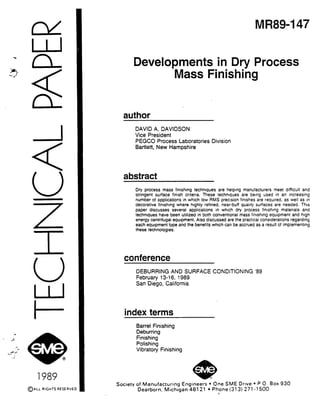 <
v
1989
MR89-147
Developments in Dry Process
-Mass Finishing
author
DAVID A. DAVIDSON
Vice President
PEGCO Process Laboratories Division
Bartlett, New Hampshire
abstract
Dry process mass finishing techniques are helping manufacturers meet difficult and
stringent surface finish cntena. These techmques are being used in an increasing
number of applications in which low RMS precision fintshes are required, as well as In
decorative fimshmg where highly refined, near-buff quality surfaces are needed. This
paper discusses several applications in which dry process fimshing materials and
techniques have been utilized in both conventional mass fimshlng equipment and high
energy centrifugal equipment. Also discussed are the practical considerahons regarding
each equipment type and the benefits which can be accrued as a result of implementing
these technologies.
conference
DEBURRING AND SURFACE CONDITIONING ‘89
February 13-16, 1989
San Diego, California
index terms
Barrel Finishing
Deburring
Finishing
Polishing
Vibratory Finishing
Society of Manufacturing Engineers l One SME Drive l P 0. Box 930
Dearborn, Michigan 48121 l Phone (313) 271-l 500
n
 