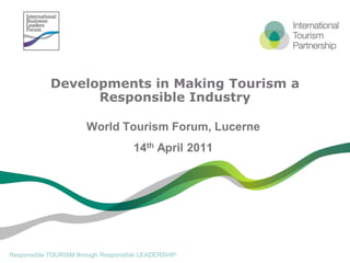 Developments in Making Tourism a
                  Responsible Industry

                       World Tourism Forum, Lucerne
                                     14th April 2011




Responsible TOURISM through Responsible LEADERSHIP
 