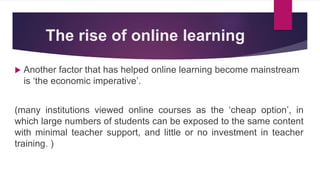 The rise of online learning
 Another factor that has helped online learning become mainstream
is ‘the economic imperative’.
(many institutions viewed online courses as the ‘cheap option’, in
which large numbers of students can be exposed to the same content
with minimal teacher support, and little or no investment in teacher
training. )
 