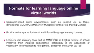 Formats for learning language online
virtual worlds
 Computer-based online environments, such as Second Life, or three-
dimensional MMORPGs (Massively Multiplayer Online Role-Playing Games)
 Provide online spaces for formal and informal language learning courses.
 Learners who regularly took part in MMORPGs in English outside of school
improved their linguistic competence, particularly in the acquisition of
vocabulary, in comparison to non-gamers. Sundqvist and Sylvén (2012).
 