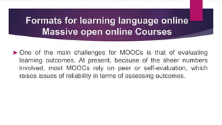 Formats for learning language online
Massive open online Courses
 One of the main challenges for MOOCs is that of evaluating
learning outcomes. At present, because of the sheer numbers
involved, most MOOCs rely on peer or self-evaluation, which
raises issues of reliability in terms of assessing outcomes.
 